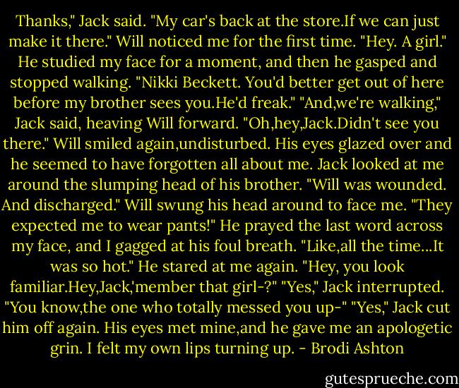 Thanks," Jack said. "My car's back at the store.If we can just make it there."<br />Will noticed me for the first time. "Hey. A girl." He studied my face for a moment, and then he gasped and stopped walking. "Nikki Beckett. You'd better get out of here before my brother sees you.He'd freak."<br />"And,we're walking," Jack said, heaving Will forward.<br />"Oh,hey,Jack.Didn't see you there." Will smiled again,undisturbed. His eyes glazed over and he seemed to have forgotten all about me.<br />Jack looked at me around the slumping head of his brother. "Will was wounded. And discharged."<br />Will swung his head around to face me. "They expected me to wear pants!" He prayed the last word across my face, and I gagged at his foul breath. "Like,all the time...It was so hot." He stared at me again. "Hey, you look familiar.Hey,Jack,'member that girl-?"<br />"Yes," Jack interrupted.<br />"You know,the one who totally messed you up-"<br />"Yes," Jack cut him off again. His eyes met mine,and he gave me an apologetic grin. I felt my own lips turning up. - Brodi Ashton