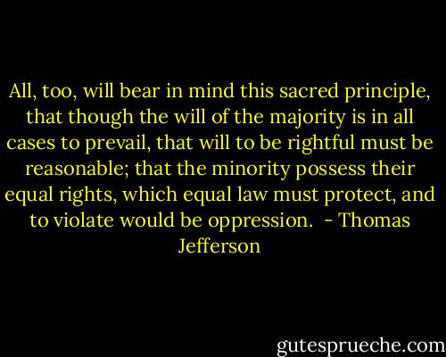 All, too, will bear in mind this sacred principle, that though the will of the majority is in all cases to prevail, that will to be rightful must be reasonable; that the minority possess their equal rights, which equal law must protect, and to violate would be oppression.  - Thomas Jefferson