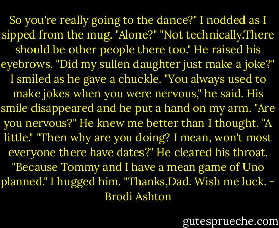 So you're really going to the dance?"<br />I nodded as I sipped from the mug.<br />"Alone?"<br />"Not technically.There should be other people there too."<br />He raised his eyebrows. "Did my sullen daughter just make a joke?" I smiled as he gave a chuckle. "You always used to make jokes when you were nervous," he said. His smile disappeared and he put a hand on my arm. "Are you nervous?"<br />He knew me better than I thought. "A little."<br />"Then why are you doing? I mean, won't most everyone there have dates?" He cleared his throat. "Because Tommy and I have a mean game of Uno planned."<br />I hugged him. "Thanks,Dad. Wish me luck. - Brodi Ashton