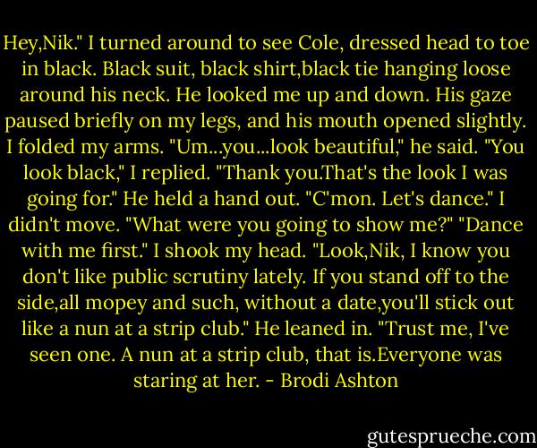 Hey,Nik."<br />I turned around to see Cole, dressed head to toe in black. Black suit, black shirt,black tie hanging loose around his neck.<br />He looked me up and down. His gaze paused briefly on my legs, and his mouth opened slightly. I folded my arms.<br />"Um...you...look beautiful," he said.<br />"You look black," I replied.<br />"Thank you.That's the look I was going for." He held a hand out. "C'mon. Let's dance."<br />I didn't move. "What were you going to show me?"<br />"Dance with me first."<br />I shook my head.<br />"Look,Nik, I know you don't like public scrutiny lately. If you stand off to the side,all mopey and such, without a date,you'll stick out like a nun at a strip club." He leaned in. "Trust me, I've seen one. A nun at a strip club, that is.Everyone was staring at her. - Brodi Ashton