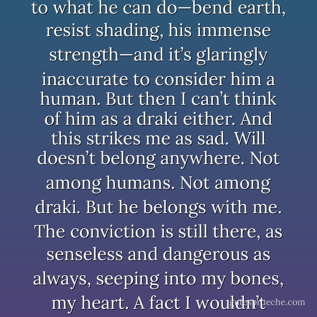 Then again, there’s nothing simple about Will. I think back to what he can do—bend earth, resist shading, his immense strength—and it’s glaringly inaccurate to consider him a human. But then I can’t think of him as a draki either. And this strikes me as sad. Will doesn’t belong anywhere. Not among humans. Not among draki.<br />But he belongs with me. The conviction is still there, as senseless and dangerous as always, seeping into my bones, my heart. A fact I wouldn’t change even if I could. - Sophie Jordan