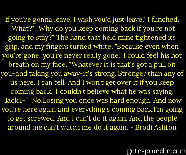 If you're gonna leave, I wish you'd just leave."<br />I flinched. "What?"<br />"Why do you keep coming back if you're not going to stay?" The hand that held mine tightened its grip, and my fingers turned white. "Because even when you're gone, you're never really gone."<br />I could feel his hot breath on my face.<br />"Whatever it is that's got a pull on you-and taking you away-it's strong. Stronger than any of us here. I can tell. And I won't get over it if you keep coming back."<br />I couldn't believe what he was saying. "Jack,I-"<br />"No.Losing you once was hard enough. And now you're here again and everything's coming back.I'm going to get screwed. And I can't do it again. And the people around me can't watch me do it again. - Brodi Ashton