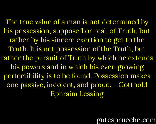 The true value of a man is not determined by his possession, supposed or real, of Truth, but rather by his sincere exertion to get to the Truth. It is not possession of the Truth, but rather the pursuit of Truth by which he extends his powers and in which his ever-growing perfectibility is to be found. Possession makes one passive, indolent, and proud. - Gotthold Ephraim Lessing