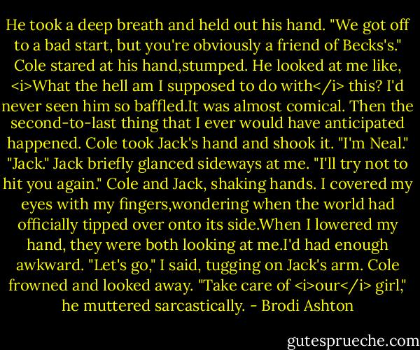 He took a deep breath and held out his hand. "We got off to a bad start, but you're obviously a friend of Becks's."<br />Cole stared at his hand,stumped. He looked at me like, <i>What the hell am I supposed to do with</i> this? I'd never seen him so baffled.It was almost comical.<br />Then the second-to-last thing that I ever would have anticipated happened. Cole took Jack's hand and shook it. "I'm Neal."<br />"Jack." Jack briefly glanced sideways at me. "I'll try not to hit you again."<br />Cole and Jack, shaking hands. I covered my eyes with my fingers,wondering when the world had officially tipped over onto its side.When I lowered my hand, they were both looking at me.I'd had enough awkward.<br />"Let's go," I said, tugging on Jack's arm.<br />Cole frowned and looked away. "Take care of <i>our</i> girl," he muttered sarcastically. - Brodi Ashton