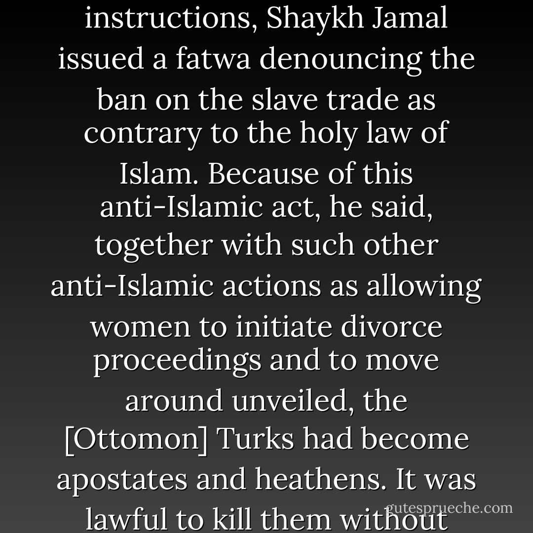 [...] the governor of the Hijaz sent an order to the district governor of Mecca prohibiting the trade in slaves. The district governor was instructed to read the order aloud at the Shari a court of Mecca in the presence of the ulema and the sharifs. This took place on October 30, 1855 [...]<br /><br />This was the moment for which the sharif had been waiting. On his instructions, Shaykh Jamal issued a fatwa denouncing the ban on the slave trade as contrary to the holy law of Islam. Because of this anti-Islamic act, he said, together with such other anti-Islamic actions as allowing women to initiate divorce proceedings and to move around unveiled, the [Ottomon] Turks had become apostates and heathens. It was lawful to kill them without incurring criminal penalties or bloodwit, and to enslave their children. <br /><br />"The Turks have become renegades. It is obligatory to make war against them and against those who follow them. Those who are with us are for heaven and those who are with them are for hell. Their blood is lawful and their goods are licit. - Bernard Lewis