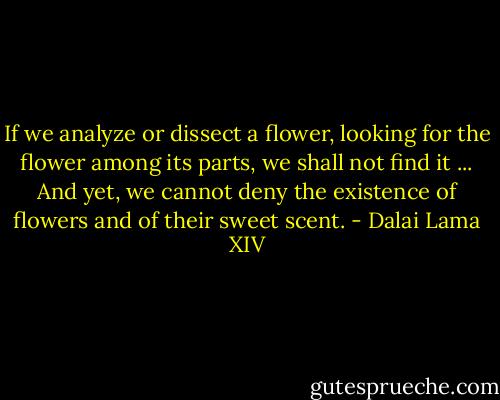 If we analyze or dissect a flower, looking for the flower among its parts, we shall not find it ... And yet, we cannot deny the existence of flowers and of their sweet scent. - Dalai Lama XIV