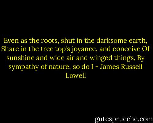 Even as the roots, shut in the darksome earth,<br />Share in the tree top's joyance, and conceive<br />Of sunshine and wide air and winged things,<br />By sympathy of nature, so do I - James Russell Lowell