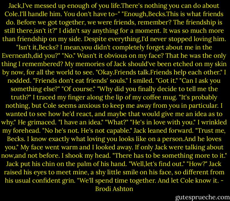 Jack,I've messed up enough of you life.There's nothing you can do about Cole.I'll handle him. You don't have to-"<br />"Enough,Becks.This is what friends do. Before we got together, we were friends, remember? The friendship is still there,isn't it?"<br />I didn't say anything for a moment. It was so much more than friendship on my side. Despite everything,I'd never stopped loving him.<br />"Isn't it,Becks? I mean,you didn't completely forget about me in the Everneath,did you?"<br />"No." Wasn't it obvious on my face? That he was the only thing I remembered? My memories of Jack should've been etched on my skin by now, for all the world to see.<br />"Okay.Friends talk.Friends help each other."<br />I nodded.<br />"Friends don't eat friends' souls."<br />I smiled. "Got it."<br />"Can I ask you something else?"<br />"Of course."<br />"Why did you finally decide to tell me the truth?"<br />I traced my finger along the lip of my coffee mug. "It's probably nothing, but Cole seems anxious to keep me away from you in particular. I wanted to see how he'd react, and maybe that would give me an idea as to why."<br />He grimaced. "I have an idea."<br />"What?"<br />"He's in love with you."<br />I wrinkled my forehead. "No he's not. He's not capable."<br />Jack leaned forward. "Trust me, Becks. I know exactly what loving you looks like on a person.And he loves you."<br />My face went warm and I looked away. If only Jack were talking about now,and not before. I shook my head. "There has to be something more to it."<br />Jack put his chin on the palm of his hand. "Well,let's find out."<br />"How?"<br />Jack raised his eyes to meet mine, a shy little smile on his face, so different from his usual confident grin. "We'll spend time together. And let Cole know it. - Brodi Ashton