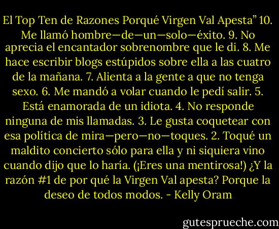 El Top Ten de Razones Porqué Virgen Val Apesta”<br />10. Me llamó hombre—de—un—solo—éxito.<br />9. No aprecia el encantador sobrenombre que le di.<br />8. Me hace escribir blogs estúpidos sobre ella a las cuatro de la mañana.<br />7. Alienta a la gente a que no tenga sexo.<br />6. Me mandó a volar cuando le pedí salir.<br />5. Está enamorada de un idiota.<br />4. No responde ninguna de mis llamadas.<br />3. Le gusta coquetear con esa política de mira—pero—no—toques.<br />2. Toqué un maldito concierto sólo para ella y ni siquiera vino cuando dijo que lo haría. (¡Eres una mentirosa!)<br />¿Y la razón #1 de por qué la Virgen Val apesta?<br />Porque la deseo de todos modos. - Kelly Oram