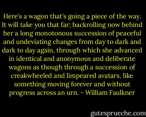 Here's a wagon that's going a piece of the way. It will take you that far; backrolling now behind her a long monotonous succession of peaceful and undeviating changes from day to dark and dark to day again, through which she advanced in identical and anonymous and deliberate wagons as though through a succession of creakwheeled and limpeared avatars, like something moving forever and without progress across an urn. - William Faulkner