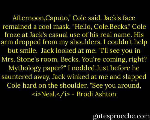 Afternoon,Caputo," Cole said.<br />Jack's face remained a cool mask. "Hello, Cole.Becks."<br />Cole froze at Jack's casual use of his real name. His arm dropped from my shoulders. I couldn't help but smile. <br />Jack looked at me. "I'll see you in Mrs. Stone's room, Becks. You're coming, right? Mythology paper?"<br />I nodded.Just before he sauntered away, Jack winked at me and slapped Cole hard on the shoulder. "See you around, <i>Neal.</i> - Brodi Ashton