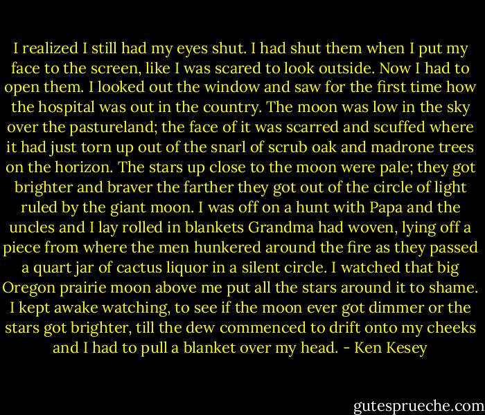 I realized I still had my eyes shut. I had shut them when I put my face to the screen, like I was scared to look outside. Now I had to open them. I looked out the window and saw for the first time how the hospital was out in the country. The moon was low in the sky over the pastureland; the face of it was scarred and scuffed where it had just torn up out of the snarl of scrub oak and madrone trees on the horizon. The stars up close to the moon were pale; they got brighter and braver the farther they got out of the circle of light ruled by the giant moon. I was off on a hunt with Papa and the uncles and I lay rolled in blankets Grandma had woven, lying off a piece from where the men hunkered around the fire as they passed a quart jar of cactus liquor in a silent circle. I watched that big Oregon prairie moon above me put all the stars around it to shame. I kept awake watching, to see if the moon ever got dimmer or the stars got brighter, till the dew commenced to drift onto my cheeks and I had to pull a blanket over my head. - Ken Kesey
