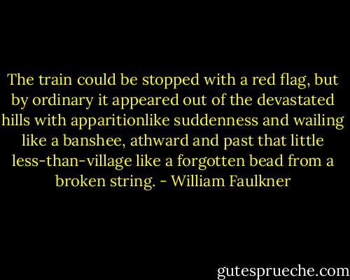 The train could be stopped with a red flag, but by ordinary it appeared out of the devastated hills with apparitionlike suddenness and wailing like a banshee, athward and past that little less-than-village like a forgotten bead from a broken string. - William Faulkner