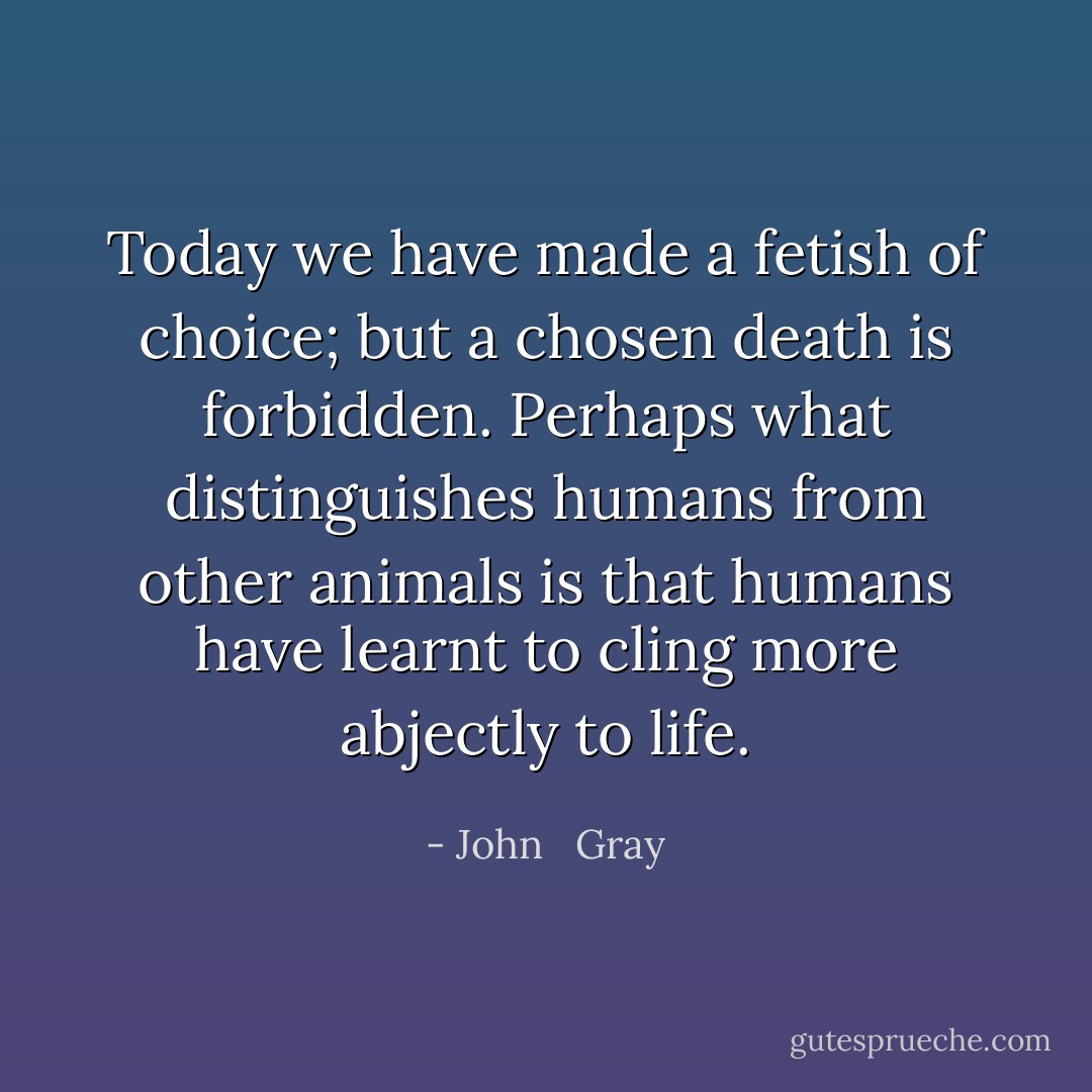 Today we have made a fetish of choice; but a chosen death is forbidden. Perhaps what distinguishes humans from other animals is that humans have learnt to cling more abjectly to life. - John   Gray