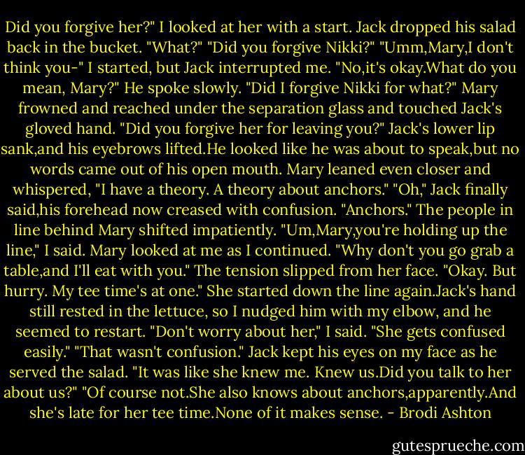 Did you forgive her?"<br />I looked at her with a start.<br />Jack dropped his salad back in the bucket. "What?"<br />"Did you forgive Nikki?"<br />"Umm,Mary,I don't think you-" I started, but Jack interrupted me.<br />"No,it's okay.What do you mean, Mary?" He spoke slowly. "Did I forgive Nikki for what?"<br />Mary frowned and reached under the separation glass and touched Jack's gloved hand. "Did you forgive her for leaving you?"<br />Jack's lower lip sank,and his eyebrows lifted.He looked like he was about to speak,but no words came out of his open mouth.<br />Mary leaned even closer and whispered, "I have a theory. A theory about anchors."<br />"Oh," Jack finally said,his forehead now creased with confusion. "Anchors."<br />The people in line behind Mary shifted impatiently.<br />"Um,Mary,you're holding up the line," I said. Mary looked at me as I continued. "Why don't you go grab a table,and I'll eat with you."<br />The tension slipped from her face. "Okay. But hurry. My tee time's at one."<br />She started down the line again.Jack's hand still rested in the lettuce, so I nudged him with my elbow, and he seemed to restart. "Don't worry about her," I said. "She gets confused easily."<br />"That wasn't confusion." Jack kept his eyes on my face as he served the salad. "It was like she knew me. Knew us.Did you talk to her about us?"<br />"Of course not.She also knows about anchors,apparently.And she's late for her tee time.None of it makes sense. - Brodi Ashton