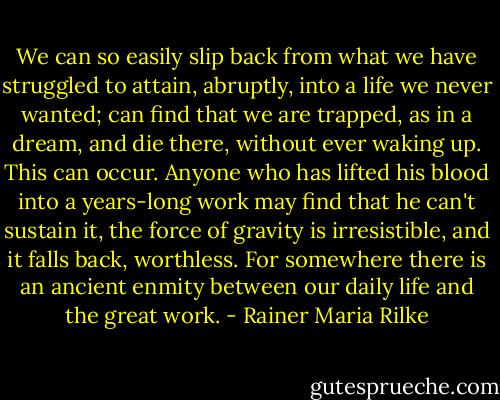 We can so easily slip back from what we have struggled to attain, abruptly, into a life we never wanted; can find that we are trapped, as in a dream, and die there, without ever waking up. This can occur. Anyone who has lifted his blood into a years-long work may find that he can't sustain it, the force of gravity is irresistible, and it falls back, worthless. For somewhere there is an ancient enmity between our daily life and the great work. - Rainer Maria Rilke