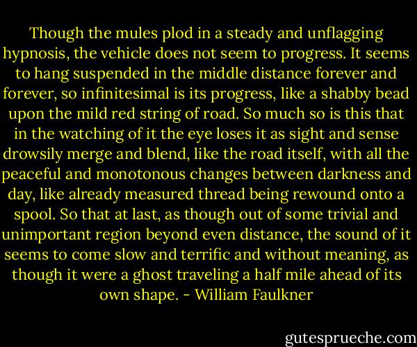 Though the mules plod in a steady and unflagging hypnosis, the vehicle does not seem to progress. It seems to hang suspended in the middle distance forever and forever, so infinitesimal is its progress, like a shabby bead upon the mild red string of road. So much so is this that in the watching of it the eye loses it as sight and sense drowsily merge and blend, like the road itself, with all the peaceful and monotonous changes between darkness and day, like already measured thread being rewound onto a spool. So that at last, as though out of some trivial and unimportant region beyond even distance, the sound of it seems to come slow and terrific and without meaning, as though it were a ghost traveling a half mile ahead of its own shape. - William Faulkner