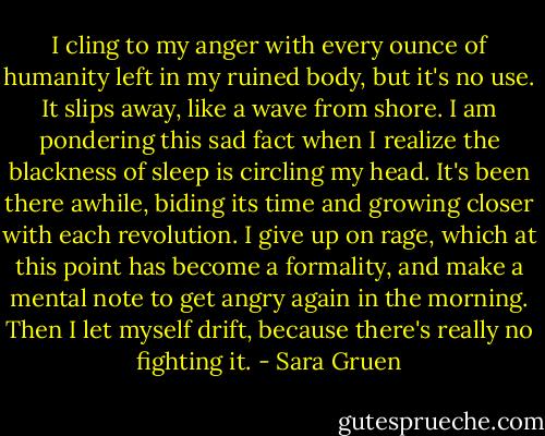 I cling to my anger with every ounce of humanity left in my ruined body, but it's no use. It slips away, like a wave from shore. I am pondering this sad fact when I realize the blackness of sleep is circling my head. It's been there awhile, biding its time and growing closer with each revolution. I give up on rage, which at this point has become a formality, and make a mental note to get angry again in the morning. Then I let myself drift, because there's really no fighting it. - Sara Gruen
