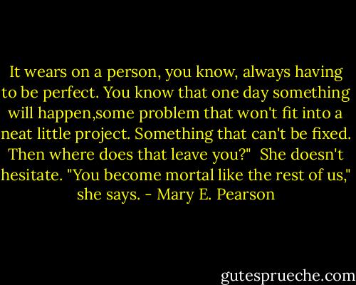 It wears on a person, you know, always having to be perfect. You know that one day something will happen,some problem that won't fit into a neat little project. Something that can't be fixed. Then where does that leave you?"<br /><br />She doesn't hesitate. "You become mortal like the rest of us," she says. - Mary E. Pearson