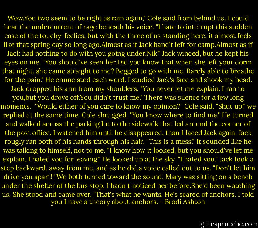 Wow.You two seem to be right as rain again," Cole said from behind us. I could hear the undercurrent of rage beneath his voice. "I hate to interrupt this sudden case of the touchy-feelies, but with the three of us standing here, it almost feels like that spring day so long ago.Almost as if Jack hand't left for camp.Almost as if Jack had nothing to do with you going under,Nik."<br />Jack winced, but he kept his eyes on me.<br />"You should've seen her.Did you know that when she left your dorm that night, she came straight to me? Begged to go with me. Barely able to breathe for the pain." He enunciated each word.<br />I studied Jack's face and shook my head. Jack dropped his arm from my shoulders. "You never let me explain. I ran to you,but you drove off.You didn't trust me."<br />There was silence for a few long moments. <br />"Would either of you care to know my opinion?" Cole said.<br />"Shut up," we replied at the same time.<br />Cole shrugged. "You know where to find me." He turned and walked across the parking lot to the sidewalk that led around the corner of the post office. I watched him until he disappeared, than I faced Jack again.<br />Jack rougly ran both of his hands through his hair. "This is a mess." It sounded like he was talking to himself, not to me. "I know how it looked, but you should've let me explain. I hated you for leaving." He looked up at the sky. "I hated you."<br />Jack took a step backward, away from me, and as he did,a voice called out to us. "Don't let him drive you apart!"<br />We both turned toward the sound. Mary was sitting on a bench under the shelter of the bus stop. I hadn<br />t noticed her before.She'd been watching us.<br />She stood and came over. "That's what he wants. He's scared of anchors. I told you I have a theory about anchors. - Brodi Ashton