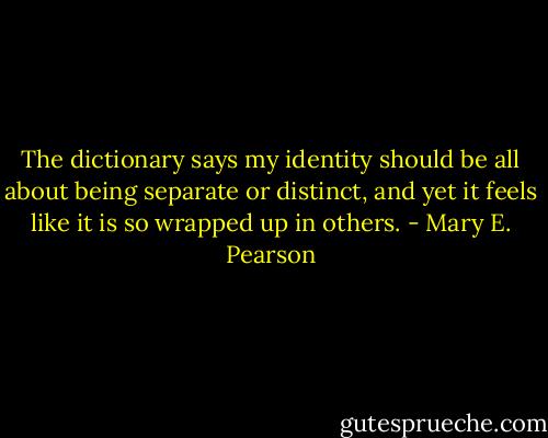 The dictionary says my identity should be all about being separate or distinct, and yet it feels like it is so wrapped up in others. - Mary E. Pearson