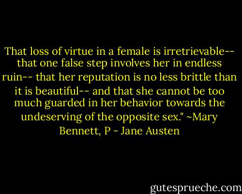 That loss of virtue in a female is irretrievable-- that one false step involves her in endless ruin-- that her reputation is no less brittle than it is beautiful-- and that she cannot be too much guarded in her behavior towards the undeserving of the opposite sex." ~Mary Bennett, P - Jane Austen