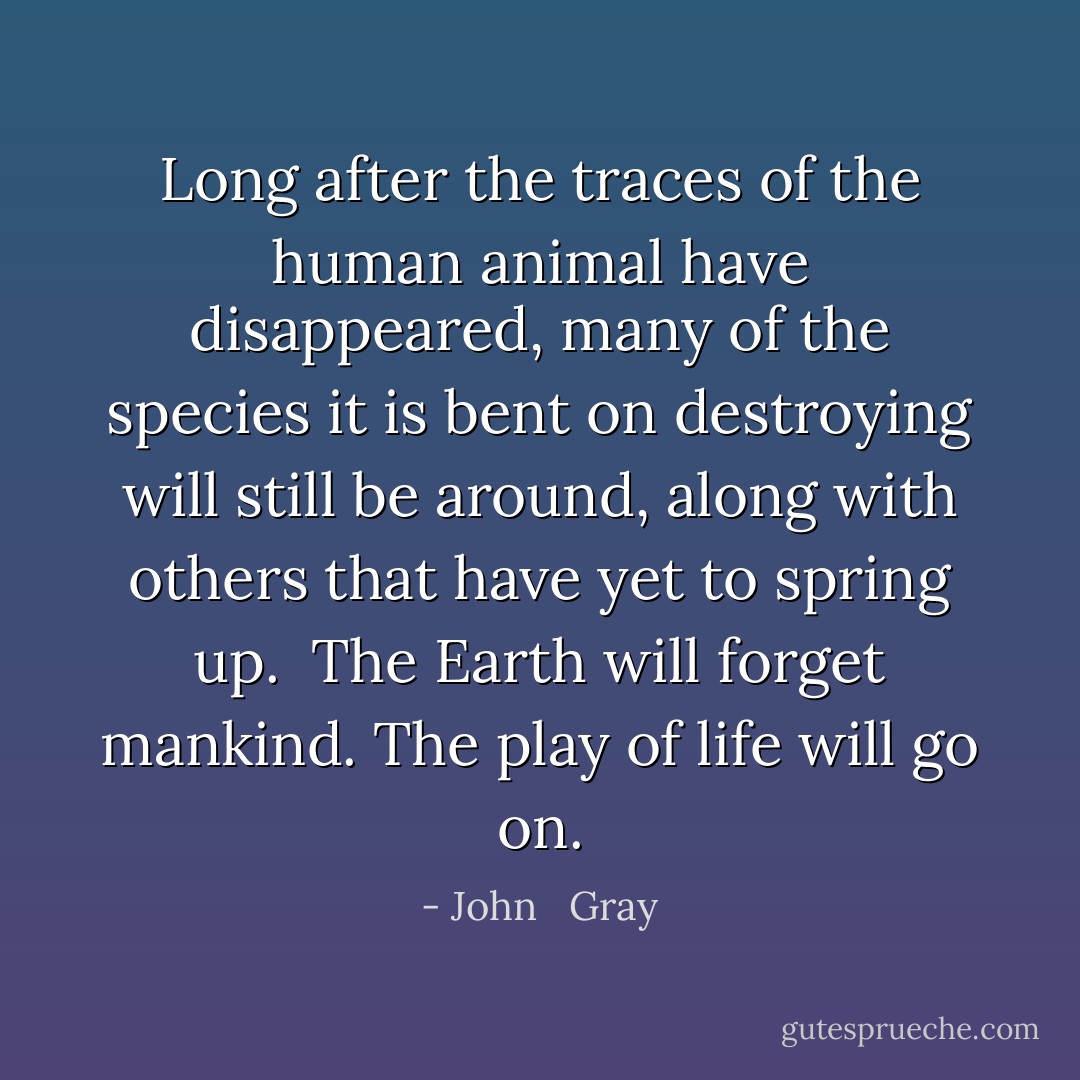 Long after the traces of the human animal have disappeared, many of the species it is bent on destroying will still be around, along with others that have yet to spring up.<br /><br />The Earth will forget mankind. The play of life will go on. - John   Gray
