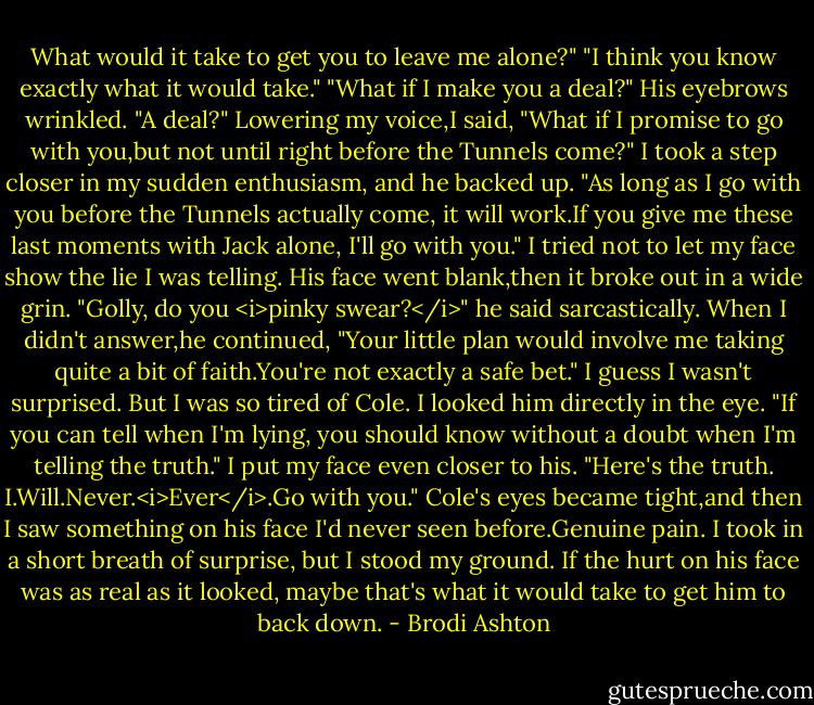 What would it take to get you to leave me alone?"<br />"I think you know exactly what it would take."<br />"What if I make you a deal?"<br />His eyebrows wrinkled. "A deal?"<br />Lowering my voice,I said, "What if I promise to go with you,but not until right before the Tunnels come?" I took a step closer in my sudden enthusiasm, and he backed up. "As long as I go with you before the Tunnels actually come, it will work.If you give me these last moments with Jack alone, I'll go with you."<br />I tried not to let my face show the lie I was telling.<br />His face went blank,then it broke out in a wide grin. "Golly, do you <i>pinky swear?</i>" he said sarcastically. When I didn't answer,he continued, "Your little plan would involve me taking quite a bit of faith.You're not exactly a safe bet."<br />I guess I wasn't surprised. But I was so tired of Cole. I looked him directly in the eye. "If you can tell when I'm lying, you should know without a doubt when I'm telling the truth." I put my face even closer to his. "Here's the truth. I.Will.Never.<i>Ever</i>.Go with you."<br />Cole's eyes became tight,and then I saw something on his face I'd never seen before.Genuine pain.<br />I took in a short breath of surprise, but I stood my ground. If the hurt on his face was as real as it looked, maybe that's what it would take to get him to back down. - Brodi Ashton