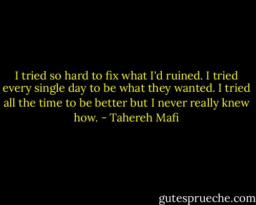 I tried so hard to fix what I'd ruined. I tried every single day to be what they wanted. I tried all the time to be better but I never really knew how. - Tahereh Mafi