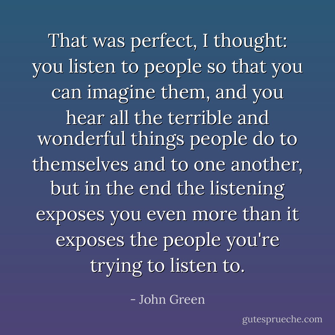 That was perfect, I thought: you listen to people so that you can imagine them, and you hear all the terrible and wonderful things people do to themselves and to one another, but in the end the listening exposes you even more than it exposes the people you're trying to listen to. - John Green