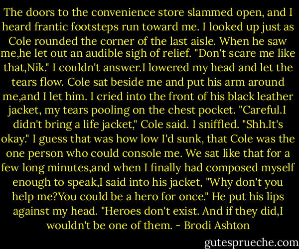 The doors to the convenience store slammed open, and I heard frantic footsteps run toward me.<br />I looked up just as Cole rounded the corner of the last aisle. When he saw me,he let out an audible sigh of relief.<br />"Don't scare me like that,Nik."<br />I couldn't answer.I lowered my head and let the tears flow. Cole sat beside me and put his arm around me,and I let him. I cried into the front of his black leather jacket, my tears pooling on the chest pocket.<br />"Careful.I didn't bring a life jacket," Cole said.<br />I sniffled.<br />"Shh.It's okay."<br />I guess that was how low I'd sunk, that Cole was the one person who could console me. We sat like that for a few long minutes,and when I finally had composed myself enough to speak,I said into his jacket, "Why don't you help me?You could be a hero for once."<br />He put his lips against my head. "Heroes don't exist. And if they did,I wouldn't be one of them. - Brodi Ashton