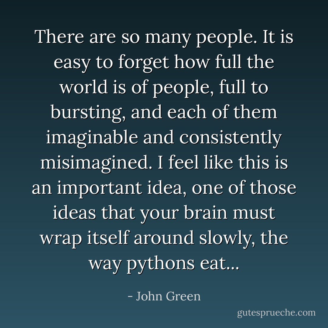 There are so many people. It is easy to forget how full the world is of people, full to bursting, and each of them imaginable and consistently misimagined. I feel like this is an important idea, one of those ideas that your brain must wrap itself around slowly, the way pythons eat... - John Green