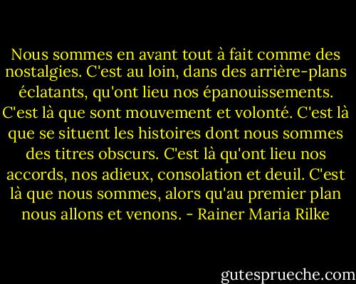 Nous sommes en avant tout à fait comme des nostalgies. C'est au loin, dans des arrière-plans éclatants, qu'ont lieu nos épanouissements. C'est là que sont mouvement et volonté. C'est là que se situent les histoires dont nous sommes des titres obscurs. C'est là qu'ont lieu nos accords, nos adieux, consolation et deuil. C'est là que nous sommes, alors qu'au premier plan nous allons et venons. - Rainer Maria Rilke