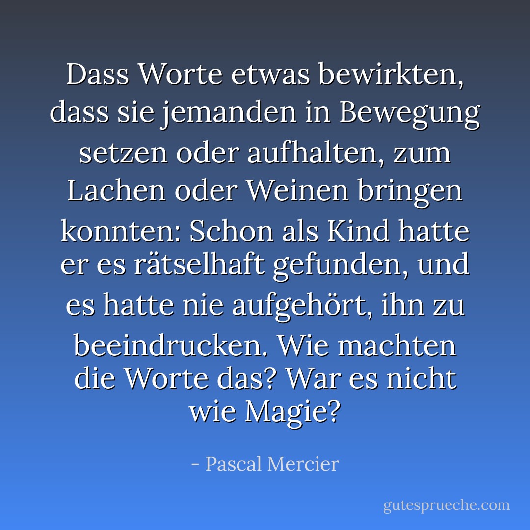 Dass Worte etwas bewirkten, dass sie jemanden in Bewegung setzen oder aufhalten, zum Lachen oder Weinen bringen konnten: Schon als Kind hatte er es rätselhaft gefunden, und es hatte nie aufgehört, ihn zu beeindrucken. Wie machten die Worte das? War es nicht wie Magie? - Pascal Mercier
