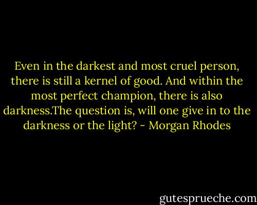 Even in the darkest and most cruel person, there is still a kernel of good. And within the most perfect champion, there is also darkness.The question is, will one give in to the darkness or the light? - Morgan Rhodes