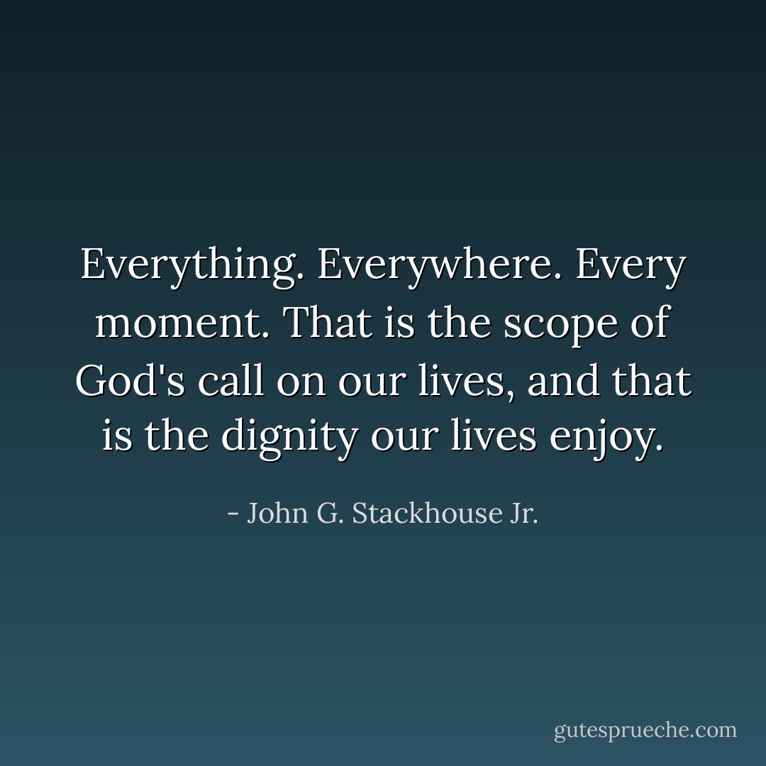 Everything. Everywhere. Every moment. That is the scope of God's call on our lives, and that is the dignity our lives enjoy. - John G. Stackhouse Jr.