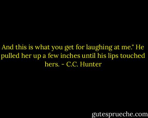 And this is what you get for laughing at me." He pulled her up a few inches until his lips touched hers. - C.C. Hunter