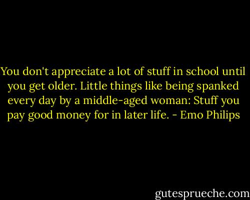 You don't appreciate a lot of stuff in school until you get older. Little things like being spanked every day by a middle-aged woman: Stuff you pay good money for in later life. - Emo Philips