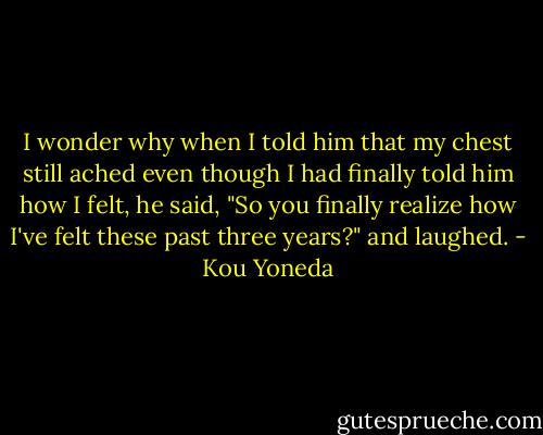 I wonder why when I told him that my chest still ached even though I had finally told him how I felt, he said, "So you finally realize how I've felt these past three years?" and laughed. - Kou Yoneda