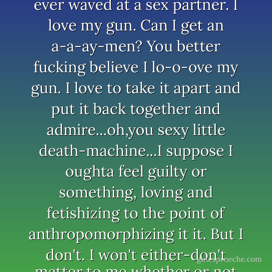 One of the first significant, substantial purchases I made after starting testosterone, was a Compact Colt .45 1991 A1 automatic pistol. It's just about the best penis substitute I've ever waved at a sex partner. I love my gun. Can I get an a-a-ay-men? You better fucking believe I lo-o-ove my gun. I love to take it apart and put it back together and admire...oh,you sexy little death-machine...I suppose I oughta feel guilty or something, loving and fetishizing to the point of anthropomorphizing it it. But I don't. I won't either-don't matter to me whether or not I'm supposed to keep this a dirty little secret. I got a dick and I can kill you with it. Yeah, baby, trip my trigger, why dontcha. Heh. - Allen James