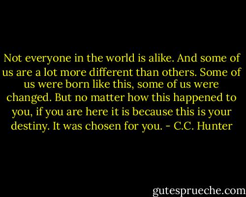 Not everyone in the world is alike. And some of us are a lot more different than others. Some of us were born like this, some of us were changed. But no matter how this happened to you, if you are here it is because this is your destiny. It was chosen for you. - C.C. Hunter