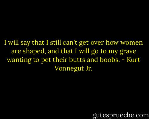 I will say that I still can't get over how women are shaped, and that I will go to my grave wanting to pet their butts and boobs. - Kurt Vonnegut Jr.