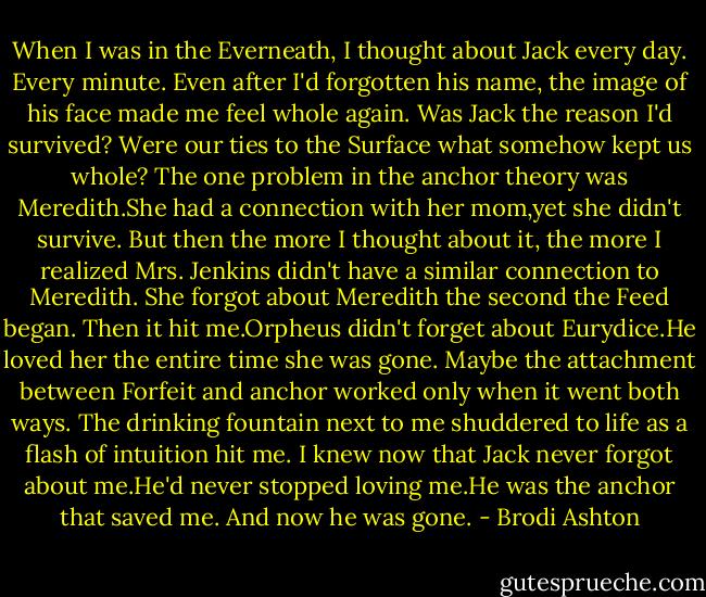 When I was in the Everneath, I thought about Jack every day. Every minute. Even after I'd forgotten his name, the image of his face made me feel whole again. Was Jack the reason I'd survived? Were our ties to the Surface what somehow kept us whole?<br />The one problem in the anchor theory was Meredith.She had a connection with her mom,yet she didn't survive. But then the more I thought about it, the more I realized Mrs. Jenkins didn't have a similar connection to Meredith. She forgot about Meredith the second the Feed began.<br />Then it hit me.Orpheus didn't forget about Eurydice.He loved her the entire time she was gone. Maybe the attachment between Forfeit and anchor worked only when it went both ways.<br />The drinking fountain next to me shuddered to life as a flash of intuition hit me.<br />I knew now that Jack never forgot about me.He'd never stopped loving me.He was the anchor that saved me.<br />And now he was gone. - Brodi Ashton