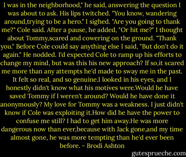 I was in the neighborhood," he said, answering the question I was about to ask. His lips twitched. "You know, wandering around,trying to be a hero."<br />I sighed.<br />"Are you going to thank me?" Cole said. After a pause, he added, "Or hit me?"<br />I thought about Tommy,scared and cowering on the ground. "Thank you." Before Cole could say anything else I said, "But don't do it again."<br />He nodded.<br />I'd expected Cole to ramp up his efforts to change my mind, but was this his new approach? If so,it scared me more than any attempts he'd made to sway me in the past. It felt so real, and so genuine.I looked in his eyes, and I honestly didn't know what his motives were.Would he have saved Tommy if I weren't around? Would he have done it anonymously?<br />My love for Tommy was a weakness. I just didn't know if Cole was exploiting it.How did he have the power to confuse me still?<br />I had to get him away.He was more dangerous now than ever,because with Jack gone,and my time almost gone, he was more tempting than he'd ever been before. - Brodi Ashton