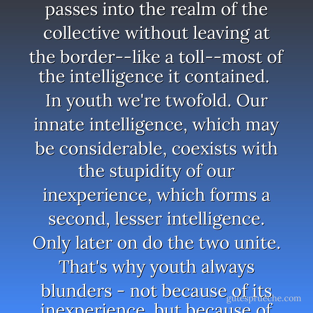 No intelligent idea can gain general acceptance unless some stupidity is mixed in with it. Collective thought is stupid because it's collective. Nothing passes into the realm of the collective without leaving at the border--like a toll--most of the intelligence it contained.<br /><br />In youth we're twofold. Our innate intelligence, which may be considerable, coexists with the stupidity of our inexperience, which forms a second, lesser intelligence. Only later on do the two unite. That's why youth always blunders - not because of its inexperience, but because of its non-unity.<br /><br />Today the only course left for the man of superior intelligence is abdication. - Fernando Pessoa