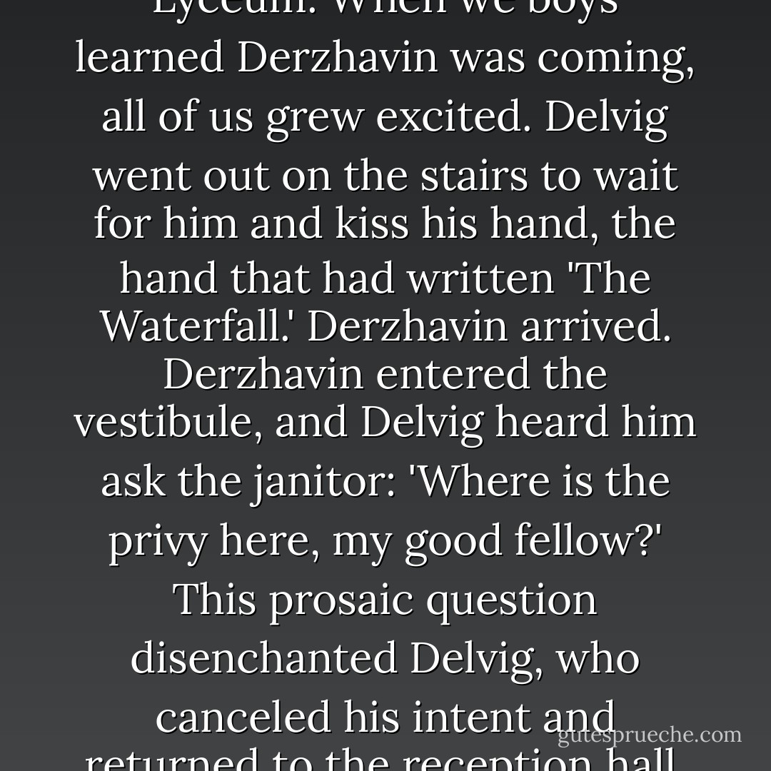 I saw Derzhavin only once in my life but shall never forget that occasion. It was in 1815 at a public examination in the Lyceum. When we boys learned Derzhavin was coming, all of us grew excited. Delvig went out on the stairs to wait for him and kiss his hand, the hand that had written 'The Waterfall.' Derzhavin arrived. Derzhavin entered the vestibule, and Delvig heard him ask the janitor: 'Where is the privy here, my good fellow?' This prosaic question disenchanted Delvig, who canceled his intent and returned to the reception hall. Delvig told me the story with wonderful bonhomie and good humor. - Alexander Pushkin
