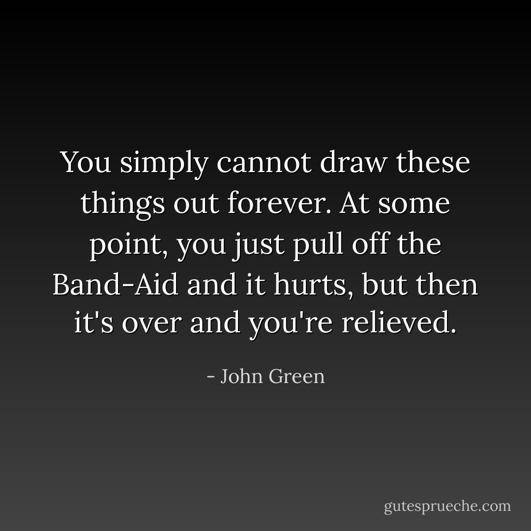 You simply cannot draw these things out forever. At some point, you just pull off the Band-Aid and it hurts, but then it's over and you're relieved. - John Green