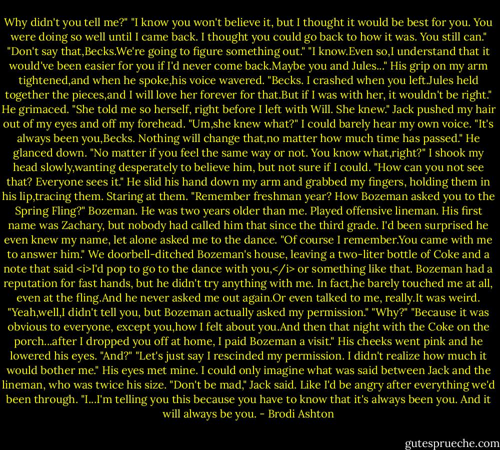 Why didn't you tell me?"<br />"I know you won't believe it, but I thought it would be best for you. You were doing so well until I came back. I thought you could go back to how it was. You still can."<br />"Don't say that,Becks.We're going to figure something out."<br />"I know.Even so,I understand that it would've been easier for you if I'd never come back.Maybe you and Jules..."<br />His grip on my arm tightened,and when he spoke,his voice wavered. "Becks. I crashed when you left.Jules held together the pieces,and I will love her forever for that.But if I was with her, it wouldn't be right." He grimaced. "She told me so herself, right before I left with Will. She knew." Jack pushed my hair out of my eyes and off my forehead.<br />"Um,she knew what?" I could barely hear my own voice.<br />"It's always been you,Becks. Nothing will change that,no matter how much time has passed." He glanced down. "No matter if you feel the same way or not. You know what,right?"<br />I shook my head slowly,wanting desperately to believe him, but not sure if I could.<br />"How can you not see that? Everyone sees it." He slid his hand down my arm and grabbed my fingers, holding them in his lip,tracing them. Staring at them. "Remember freshman year? How Bozeman asked you to the Spring Fling?"<br />Bozeman. He was two years older than me. Played offensive lineman. His first name was Zachary, but nobody had called him that since the third grade. I'd been surprised he even knew my name, let alone asked me to the dance.<br />"Of course I remember.You came with me to answer him." We doorbell-ditched Bozeman's house, leaving a two-liter bottle of Coke and a note that said <i>I'd pop to go to the dance with you,</i> or something like that. Bozeman had a reputation for fast hands, but he didn't try anything with me. In fact,he barely touched me at all, even at the fling.And he never asked me out again.Or even talked to me, really.It was weird.<br />"Yeah,well,I didn't tell you, but Bozeman actually asked my permission."<br />"Why?"<br />"Because it was obvious to everyone, except you,how I felt about you.And then that night with the Coke on the porch...after I dropped you off at home, I paid Bozeman a visit." His cheeks went pink and he lowered his eyes.<br />"And?"<br />"Let's just say I rescinded my permission. I didn't realize how much it would bother me." His eyes met mine.<br />I could only imagine what was said between Jack and the lineman, who was twice his size.<br />"Don't be mad," Jack said. Like I'd be angry after everything we'd been through. "I...I'm telling you this because you have to know that it's always been you. And it will always be you. - Brodi Ashton