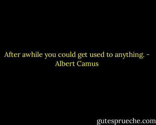 After awhile you could get used to anything. - Albert Camus