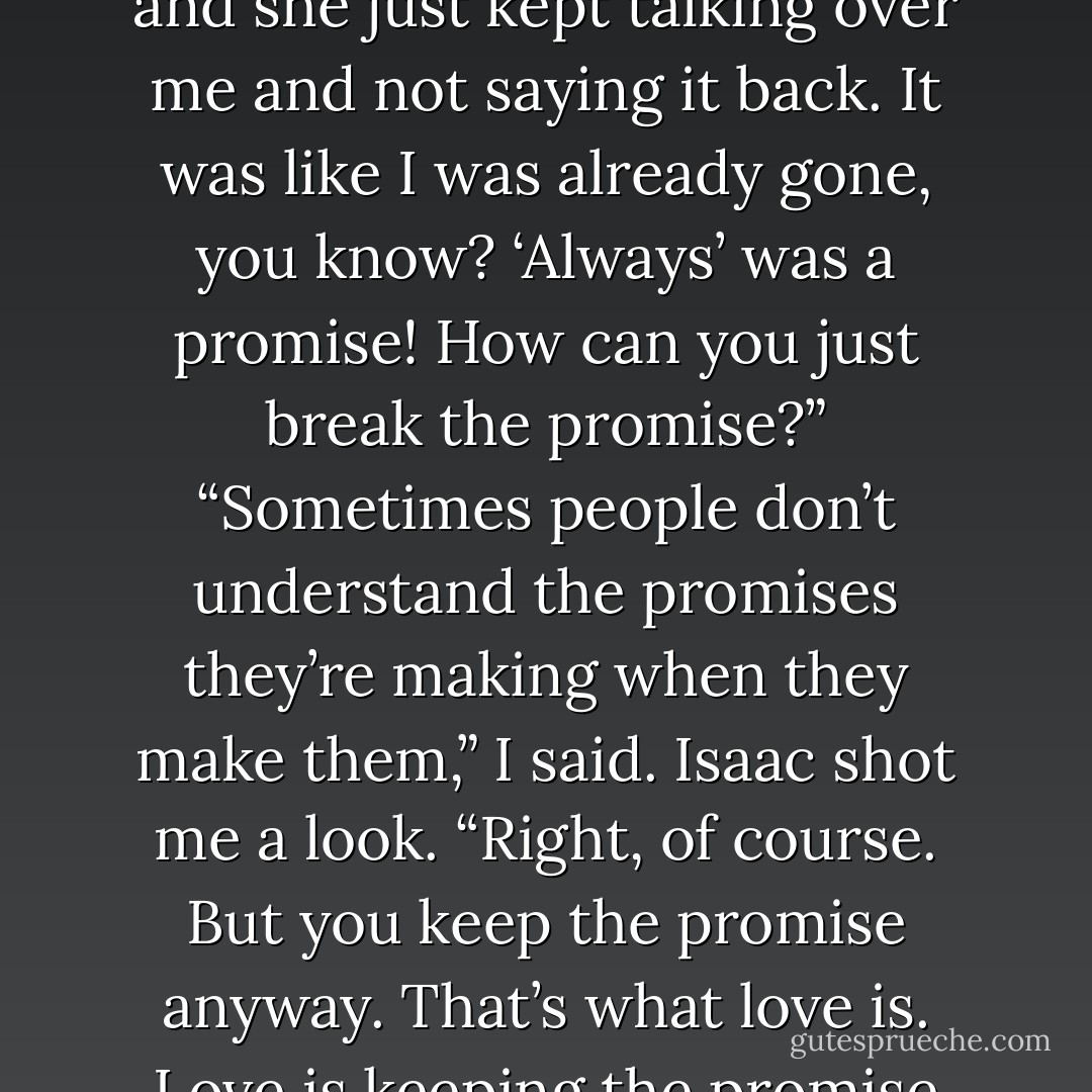 I kept saying ‘always’ to her today, ‘always always always,’ and she just kept talking over me and not saying it back. It was like I was already gone, you know? ‘Always’ was a promise! How can you just break the promise?” “Sometimes people don’t understand the promises they’re making when they make them,” I said. Isaac shot me a look. “Right, of course. But you keep the promise anyway. That’s what love is. Love is keeping the promise anyway. - John Green